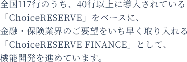 全国117行のうち、40行以上に導入されている「ChoiceRESERVE」をベースに、金融・保険業界のご要望をいち早く取り入れる「ChoiceRESERVE FINANCE」として、機能開発を進めています。